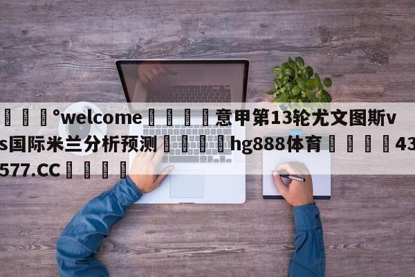 💰welcome🎲意甲第13轮尤文图斯vs国际米兰分析预测🐁hg888体育😜43577.CC🎾