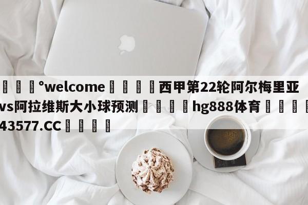 💰welcome🎲西甲第22轮阿尔梅里亚vs阿拉维斯大小球预测🐁hg888体育😜43577.CC🎾