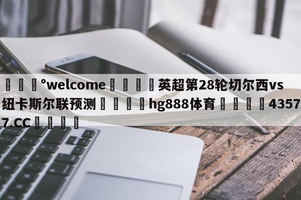 💰welcome🎲英超第28轮切尔西vs纽卡斯尔联预测🐁hg888体育😜43577.CC🎾