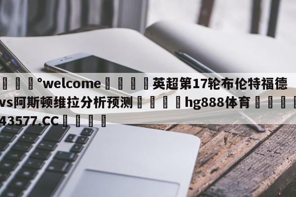 💰welcome🎲英超第17轮布伦特福德vs阿斯顿维拉分析预测🐁hg888体育😜43577.CC🎾