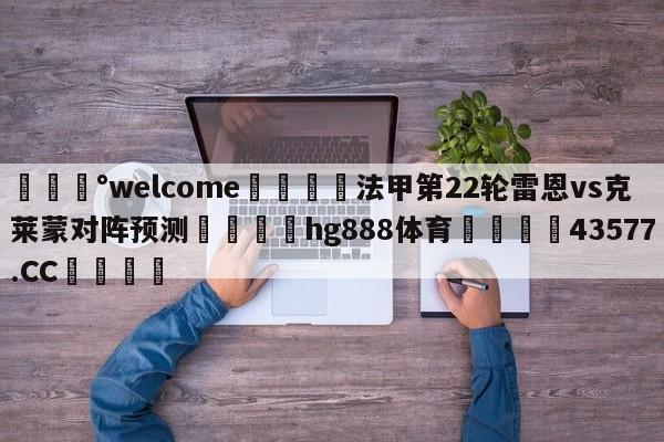 💰welcome🎲法甲第22轮雷恩vs克莱蒙对阵预测🐁hg888体育😜43577.CC🎾