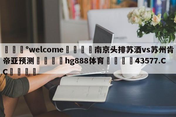 💰welcome🎲南京头排苏酒vs苏州肯帝亚预测🐁hg888体育😜43577.CC🎾
