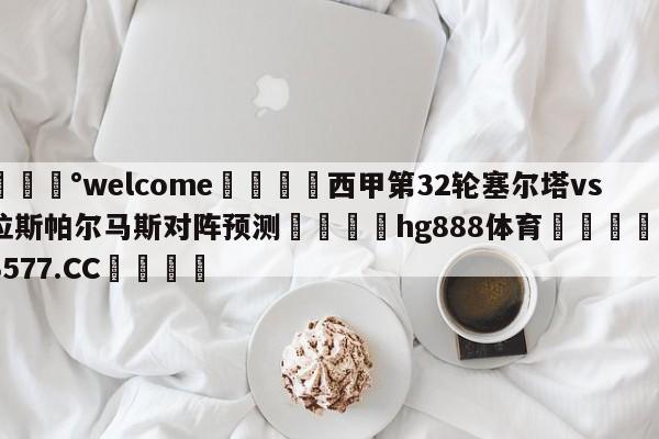 💰welcome🎲西甲第32轮塞尔塔vs拉斯帕尔马斯对阵预测🐁hg888体育😜43577.CC🎾