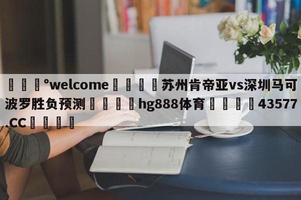 💰welcome🎲苏州肯帝亚vs深圳马可波罗胜负预测🐁hg888体育😜43577.CC🎾