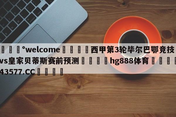 💰welcome🎲西甲第3轮毕尔巴鄂竞技vs皇家贝蒂斯赛前预测🐁hg888体育😜43577.CC🎾