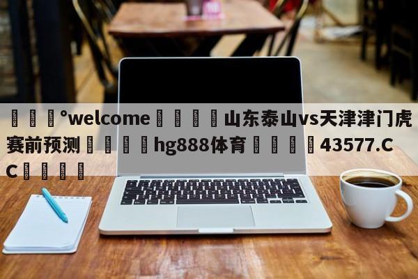 💰welcome🎲山东泰山vs天津津门虎赛前预测🐁hg888体育😜43577.CC🎾