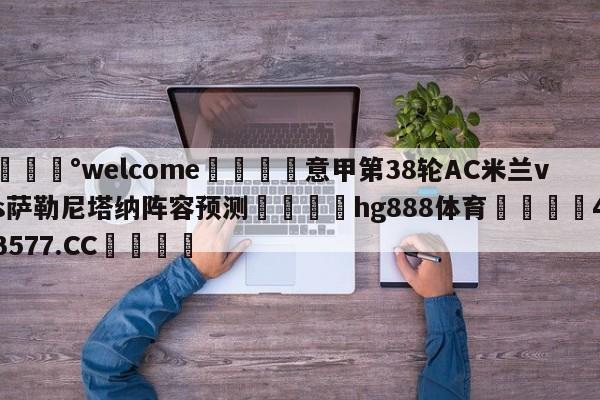 💰welcome🎲意甲第38轮AC米兰vs萨勒尼塔纳阵容预测🐁hg888体育😜43577.CC🎾