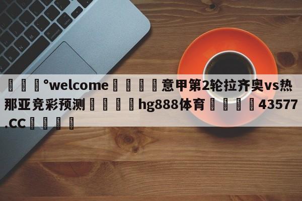 💰welcome🎲意甲第2轮拉齐奥vs热那亚竞彩预测🐁hg888体育😜43577.CC🎾