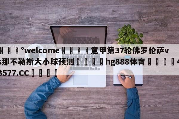 💰welcome🎲意甲第37轮佛罗伦萨vs那不勒斯大小球预测🐁hg888体育😜43577.CC🎾