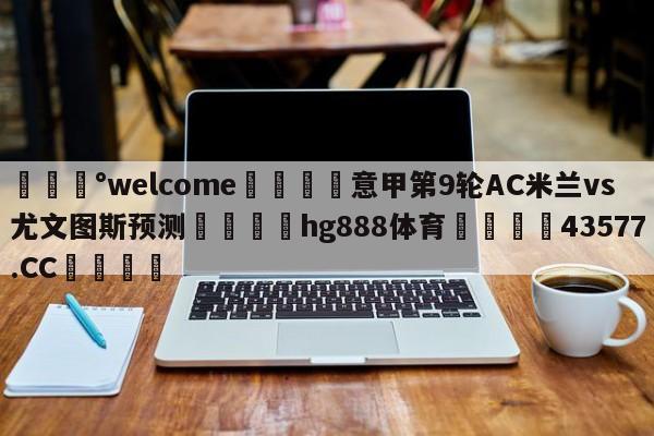 💰welcome🎲意甲第9轮AC米兰vs尤文图斯预测🐁hg888体育😜43577.CC🎾