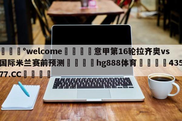💰welcome🎲意甲第16轮拉齐奥vs国际米兰赛前预测🐁hg888体育😜43577.CC🎾