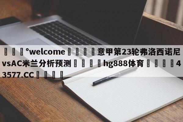 💰welcome🎲意甲第23轮弗洛西诺尼vsAC米兰分析预测🐁hg888体育😜43577.CC🎾