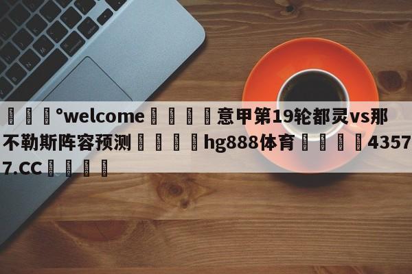 💰welcome🎲意甲第19轮都灵vs那不勒斯阵容预测🐁hg888体育😜43577.CC🎾