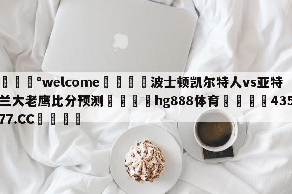 💰welcome🎲波士顿凯尔特人vs亚特兰大老鹰比分预测🐁hg888体育😜43577.CC🎾