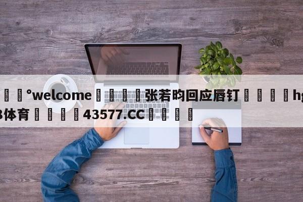 💰welcome🎲张若昀回应唇钉🐁hg888体育😜43577.CC🎾