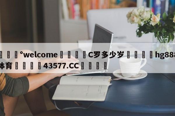 💰welcome🎲C罗多少岁🐁hg888体育😜43577.CC🎾