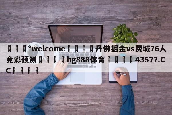 💰welcome🎲丹佛掘金vs费城76人竞彩预测🐁hg888体育😜43577.CC🎾