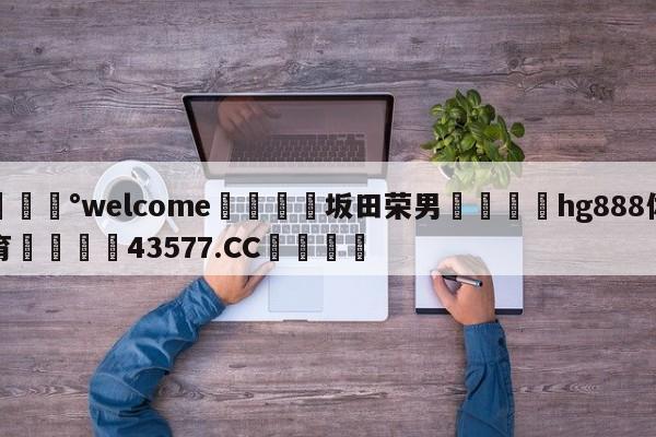 💰welcome🎲坂田荣男🐁hg888体育😜43577.CC🎾