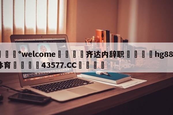 💰welcome🎲齐达内辞职🐁hg888体育😜43577.CC🎾