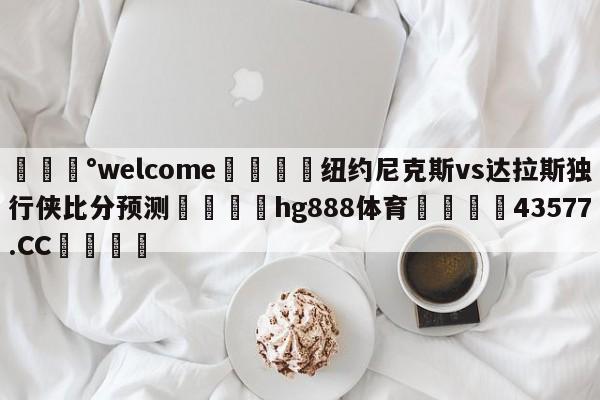 💰welcome🎲纽约尼克斯vs达拉斯独行侠比分预测🐁hg888体育😜43577.CC🎾